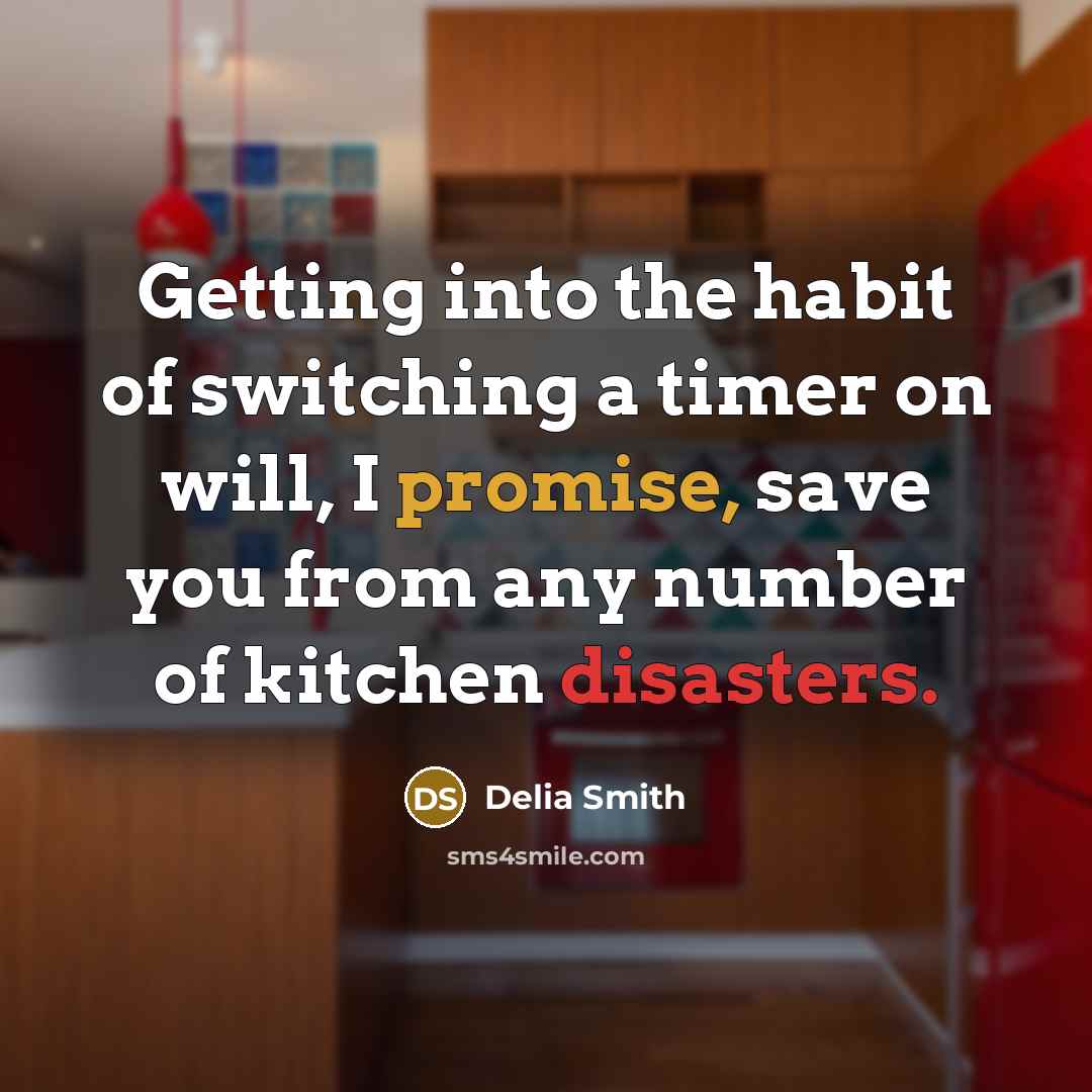 “Getting into the habit of switching a timer on will, I promise, save you from any number of kitchen disasters.” quote by Delia Smith