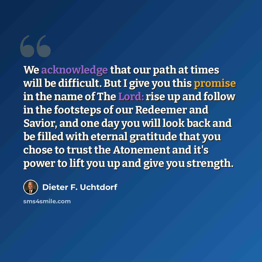 “We acknowledge that our path at times will be difficult. But I give you this promise in the name of The Lord: rise up and follow in the footsteps of our Redeemer and Savior, and one day you will look back and be filled with eternal gratitude that you chose to trust the Atonement and it's power to…” quote by Dieter F. Uchtdorf