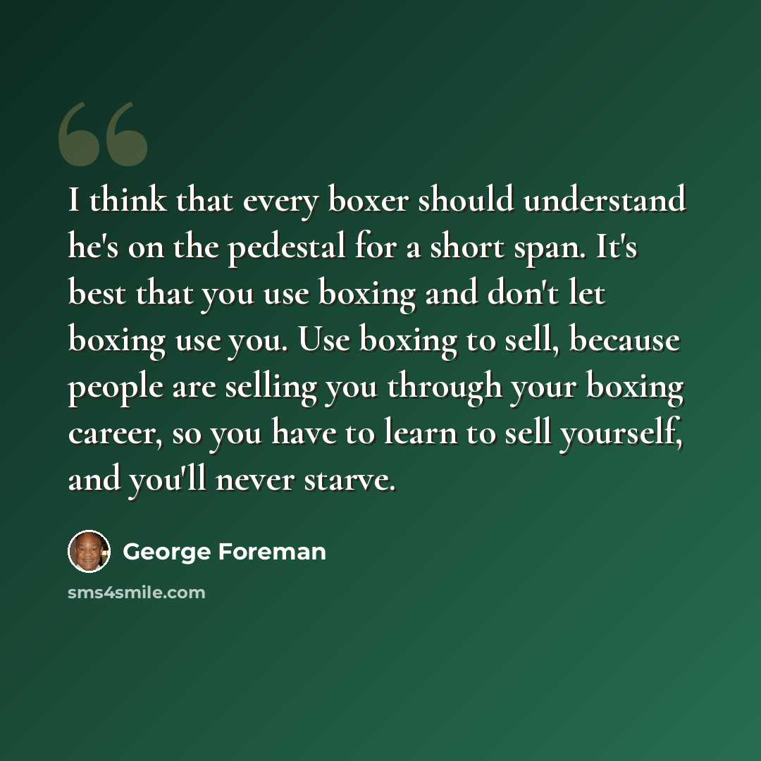 “I think that every boxer should understand he's on the pedestal for a short span. It's best that you use boxing and don't let boxing use you. Use boxing to sell, because people are selling you through your boxing career, so you have to learn to sell yourself, and you'll never starve.” quote by George Foreman