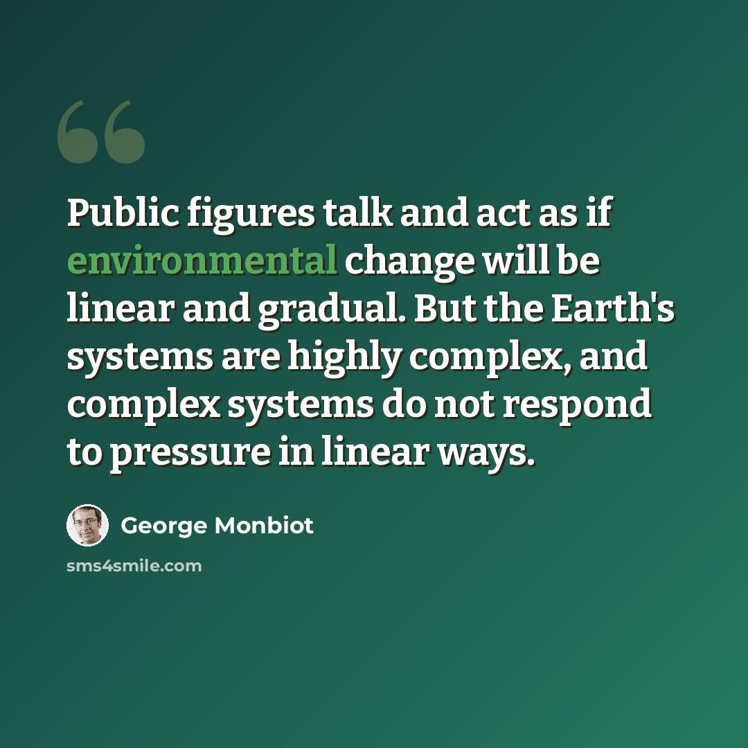 “Public figures talk and act as if environmental change will be linear and gradual. But the Earth's systems are highly complex, and complex systems do not respond to pressure in linear ways.” quote by George Monbiot
