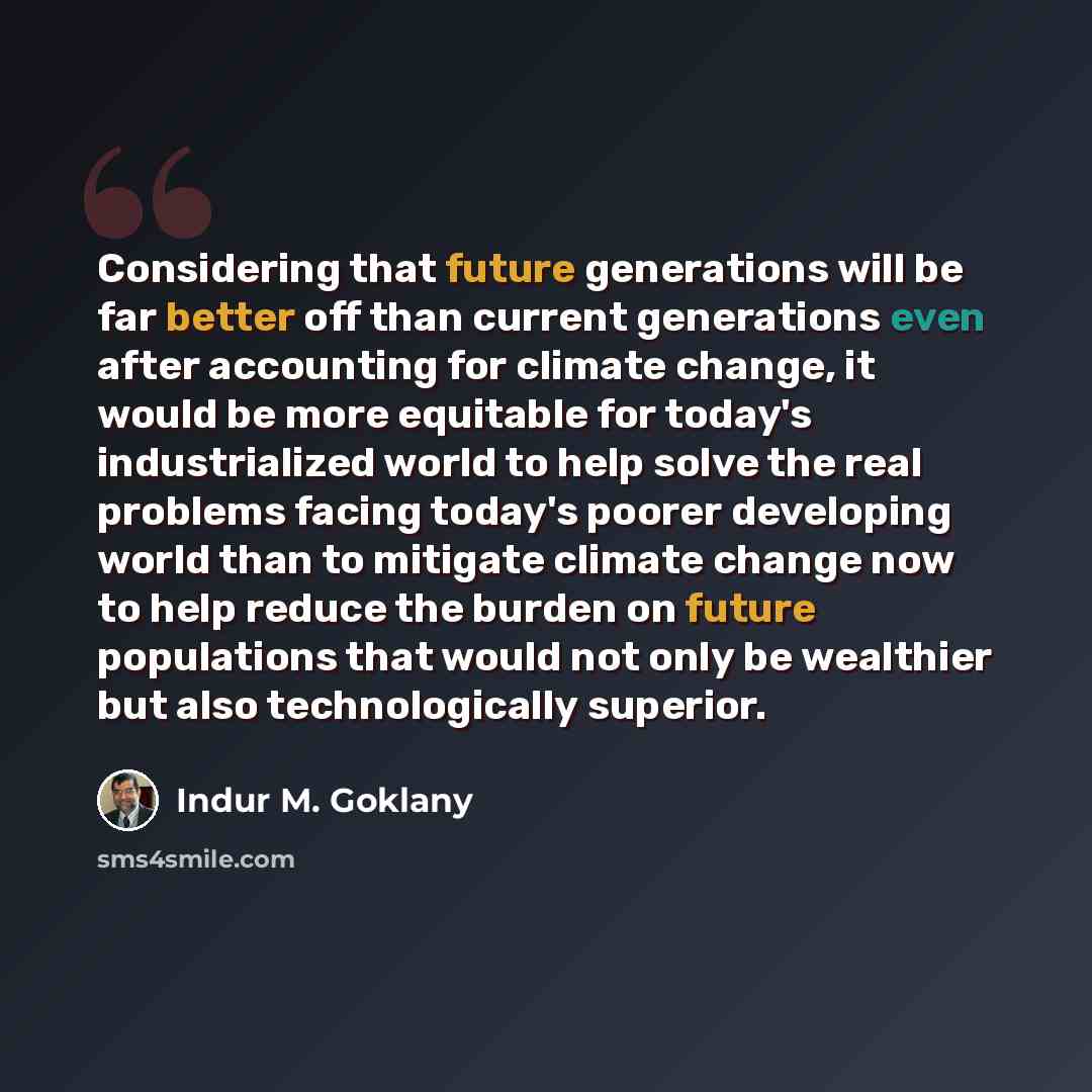 “Considering that future generations will be far better off than current generations even after accounting for climate change, it would be more equitable for today's industrialized world to help solve the real problems facing today's poorer developing world than to mitigate climate change now to…” quote by Indur M. Goklany
