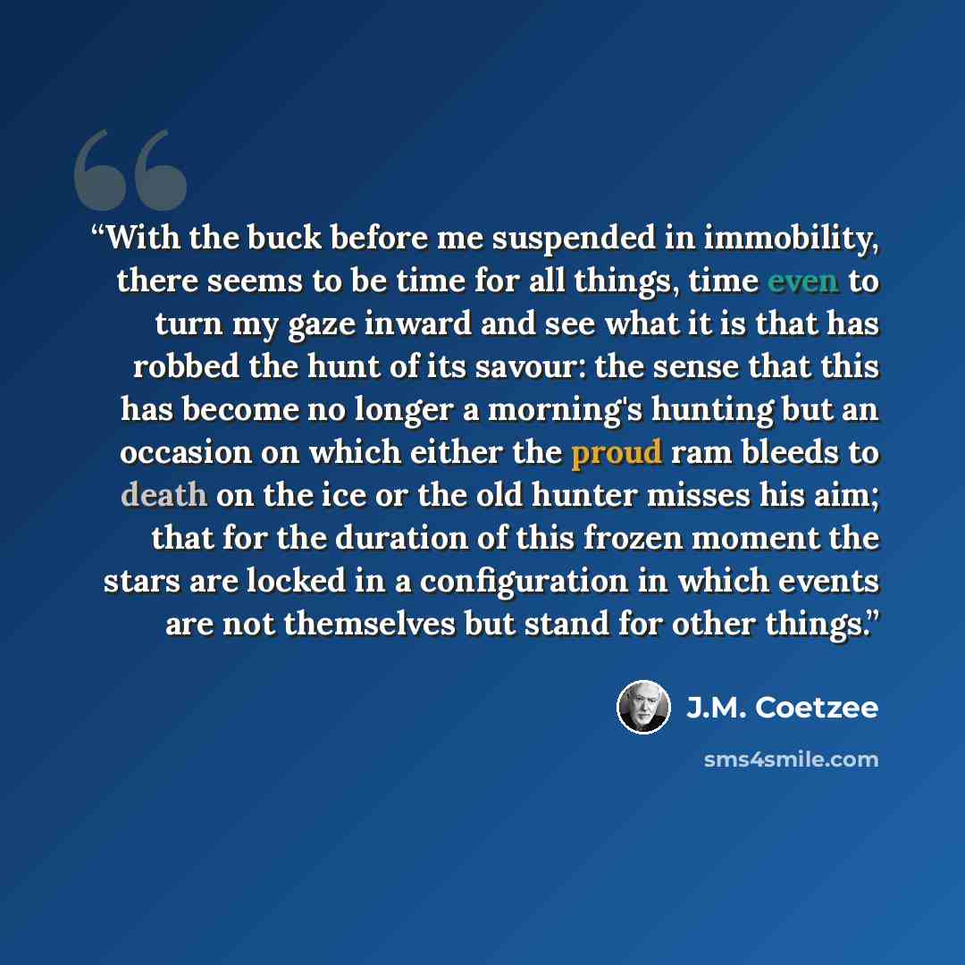 “With the buck before me suspended in immobility, there seems to be time for all things, time even to turn my gaze inward and see what it is that has robbed the hunt of its savour: the sense that this has become no longer a morning's hunting but an occasion on which either the proud ram bleeds to…” quote by J.M. Coetzee