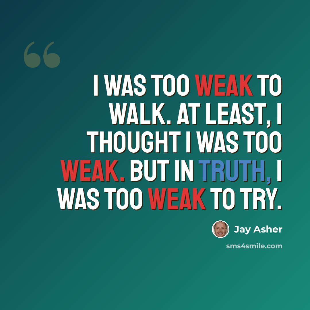“I was too weak to walk. At least, I thought I was too weak. But in truth, I was too weak to try.” quote by Jay Asher