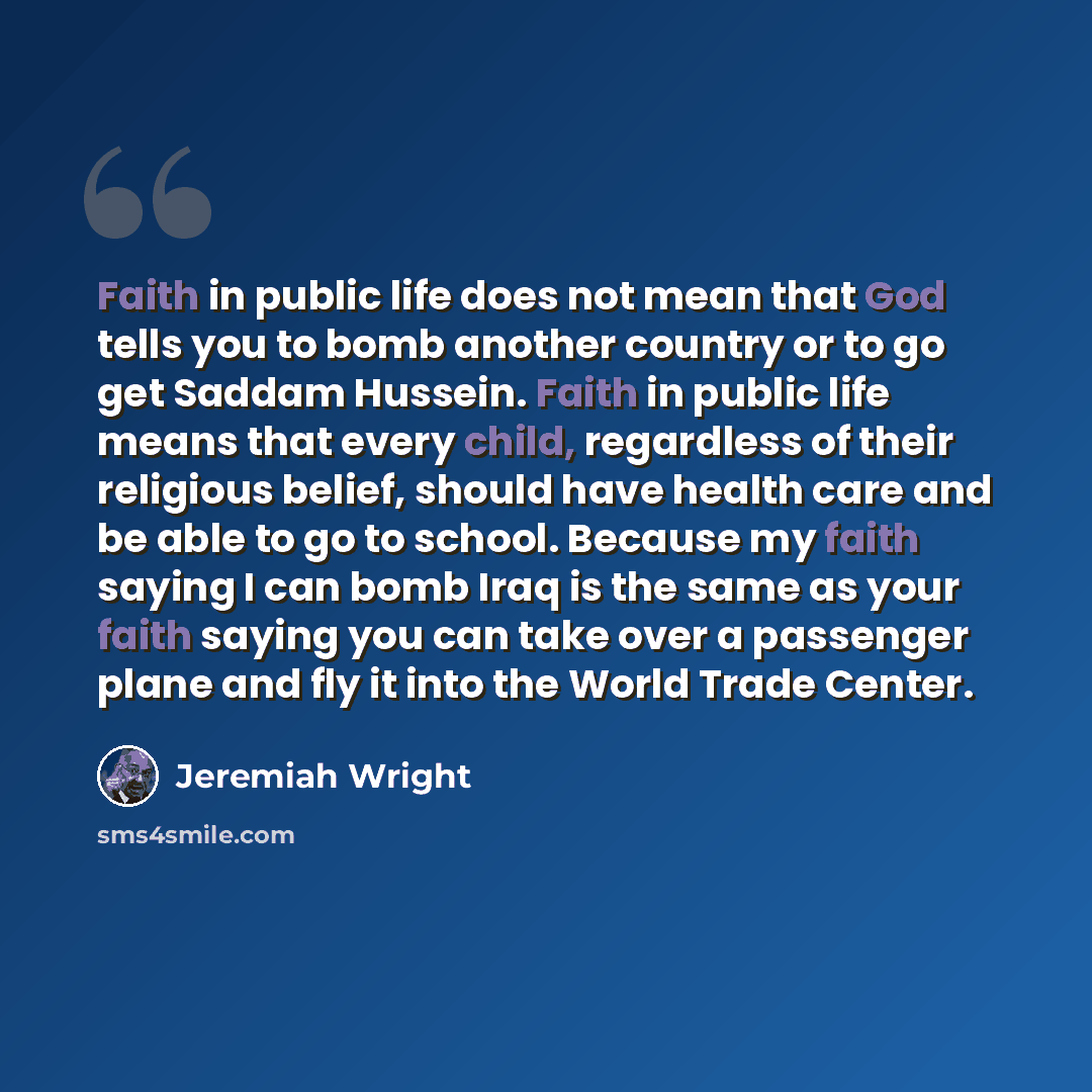 “Faith in public life does not mean that God tells you to bomb another country or to go get Saddam Hussein. Faith in public life means that every child, regardless of their religious belief, should have health care and be able to go to school. Because my faith saying I can bomb Iraq is the same as…” quote by Jeremiah Wright