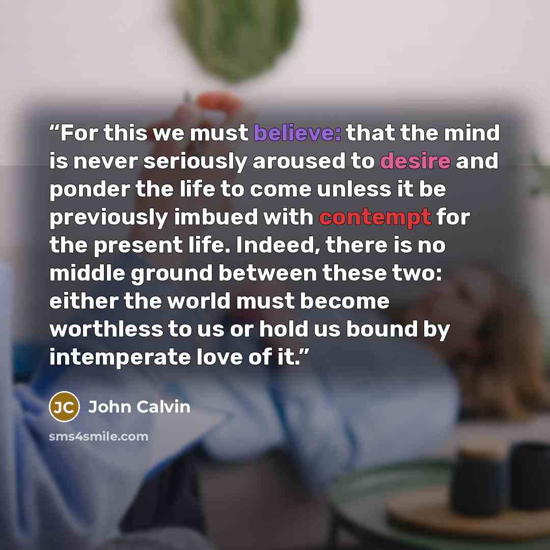 “For this we must believe: that the mind is never seriously aroused to desire and ponder the life to come unless it be previously imbued with contempt for the present life. Indeed, there is no middle ground between these two: either the world must become worthless to us or hold us bound by…” quote by John Calvin