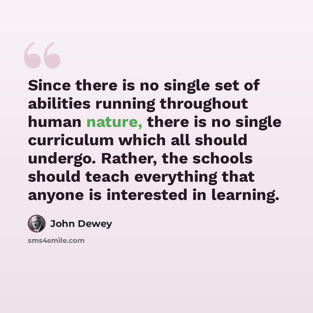 “Since there is no single set of abilities running throughout human nature, there is no single curriculum which all should undergo. Rather, the schools should teach everything that anyone is interested in learning.” quote by John Dewey