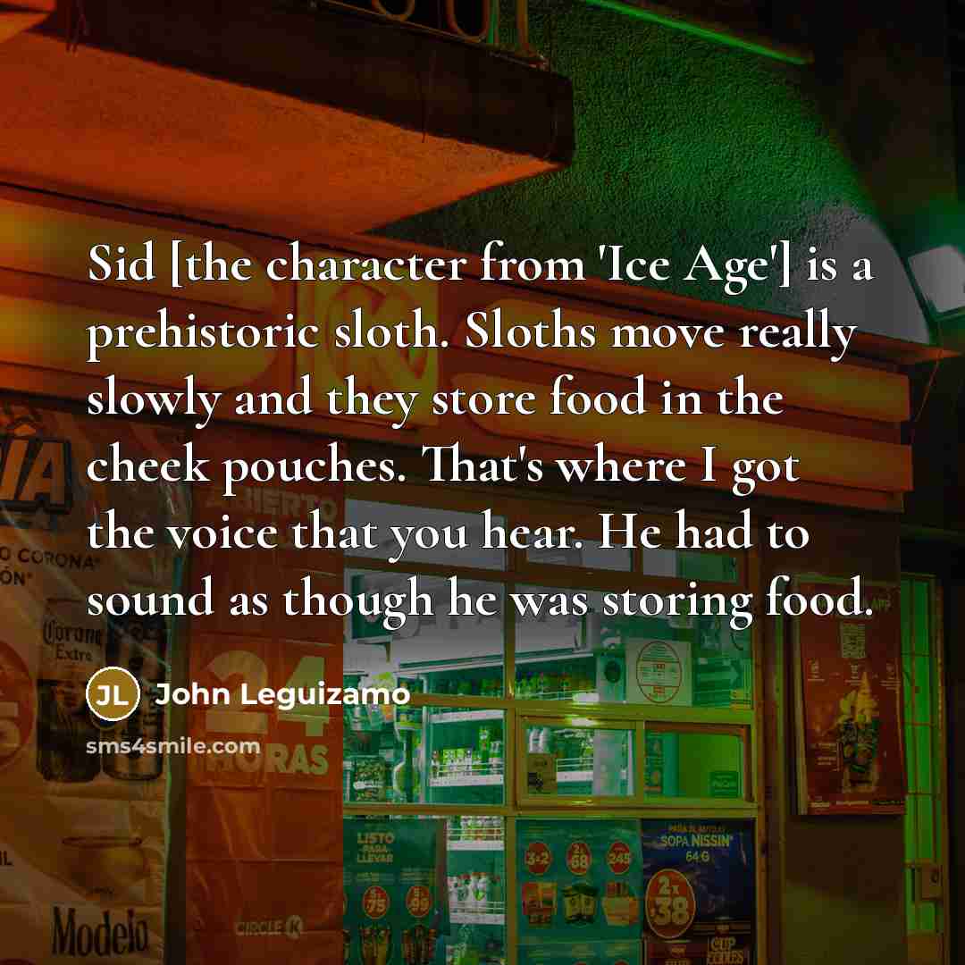 “Sid [the character from 'Ice Age'] is a prehistoric sloth. Sloths move really slowly and they store food in the cheek pouches. That's where I got the voice that you hear. He had to sound as though he was storing food.” quote by John Leguizamo