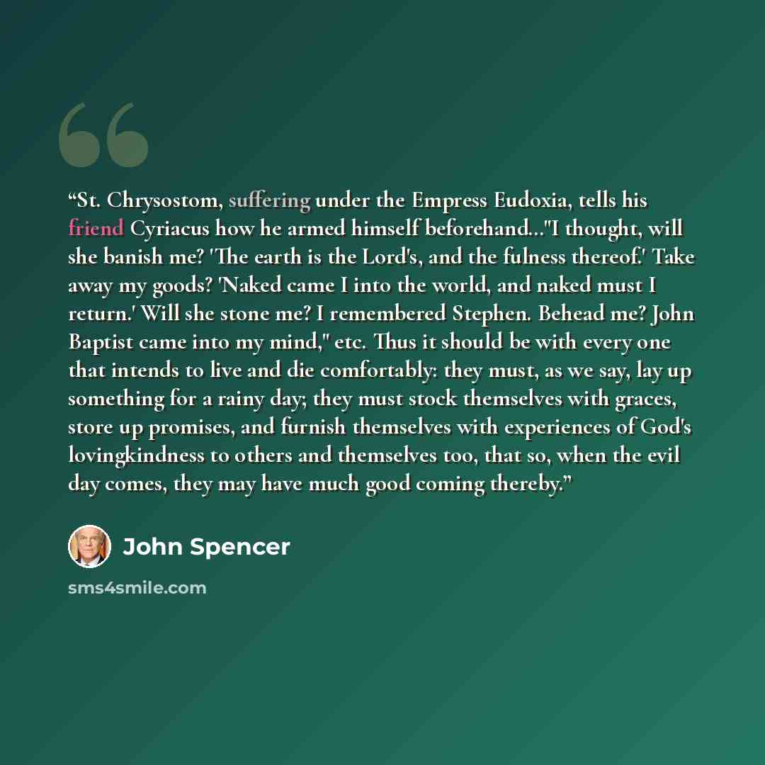 “St. Chrysostom, suffering under the Empress Eudoxia, tells his friend Cyriacus how he armed himself beforehand…"I thought, will she banish me? 'The earth is the Lord's, and the fulness thereof.' Take away my goods? 'Naked came I into the world, and naked must I return.' Will she stone me? I…” quote by John Spencer