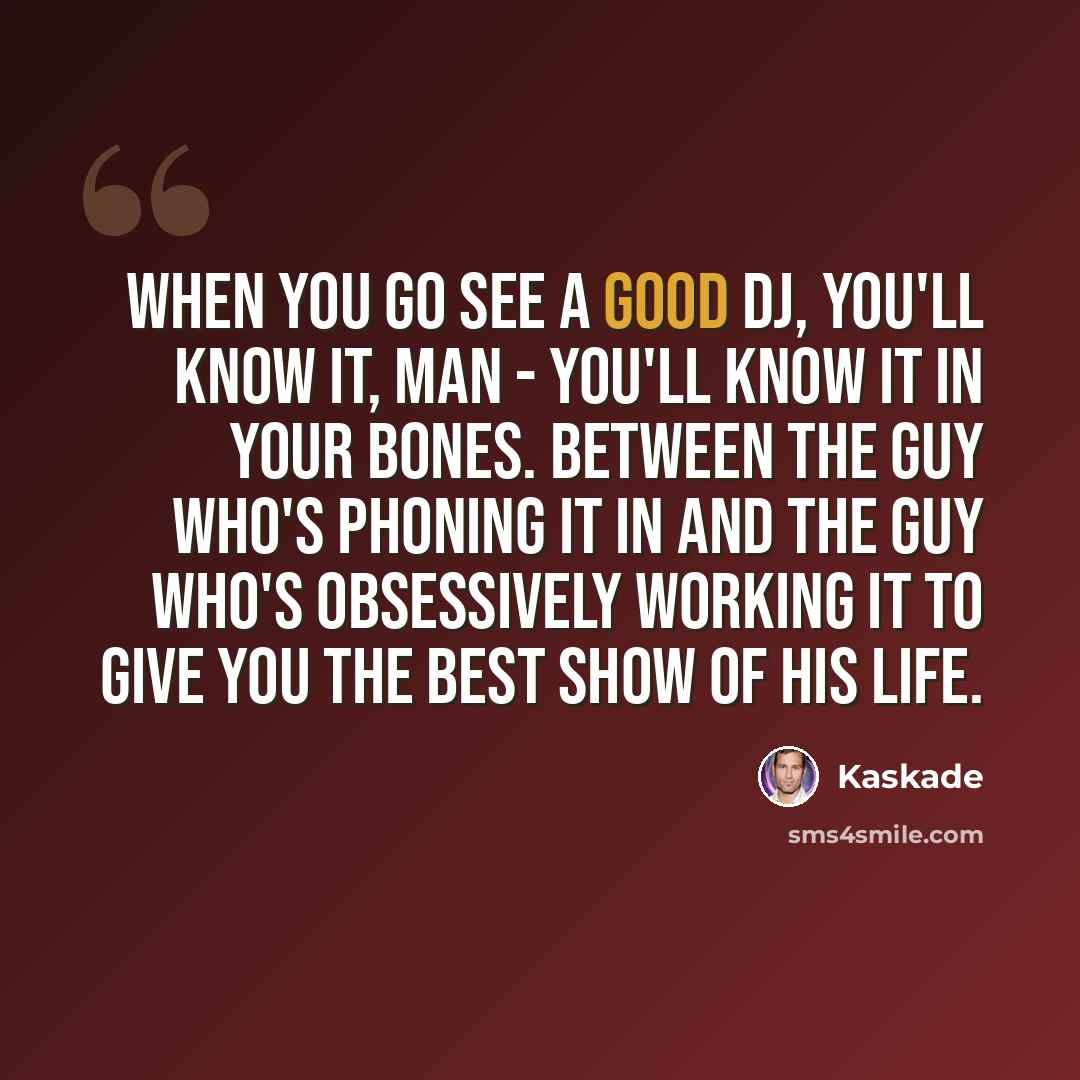 “When you go see a good DJ, you'll know it, man - you'll know it in your bones. Between the guy who's phoning it in and the guy who's obsessively working it to give you the best show of his life.” quote by Kaskade