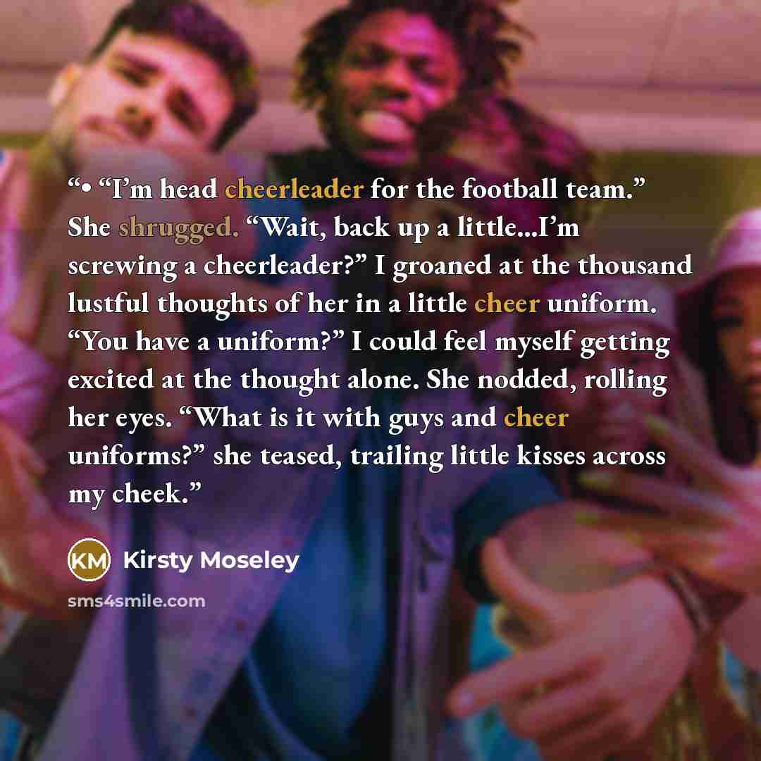 “• “I’m head cheerleader for the football team.” She shrugged. “Wait, back up a little…I’m screwing a cheerleader?” I groaned at the thousand lustful thoughts of her in a little cheer uniform. “You have a uniform?” I could feel myself getting excited at the thought alone. She nodded, rolling her…” quote by Kirsty Moseley