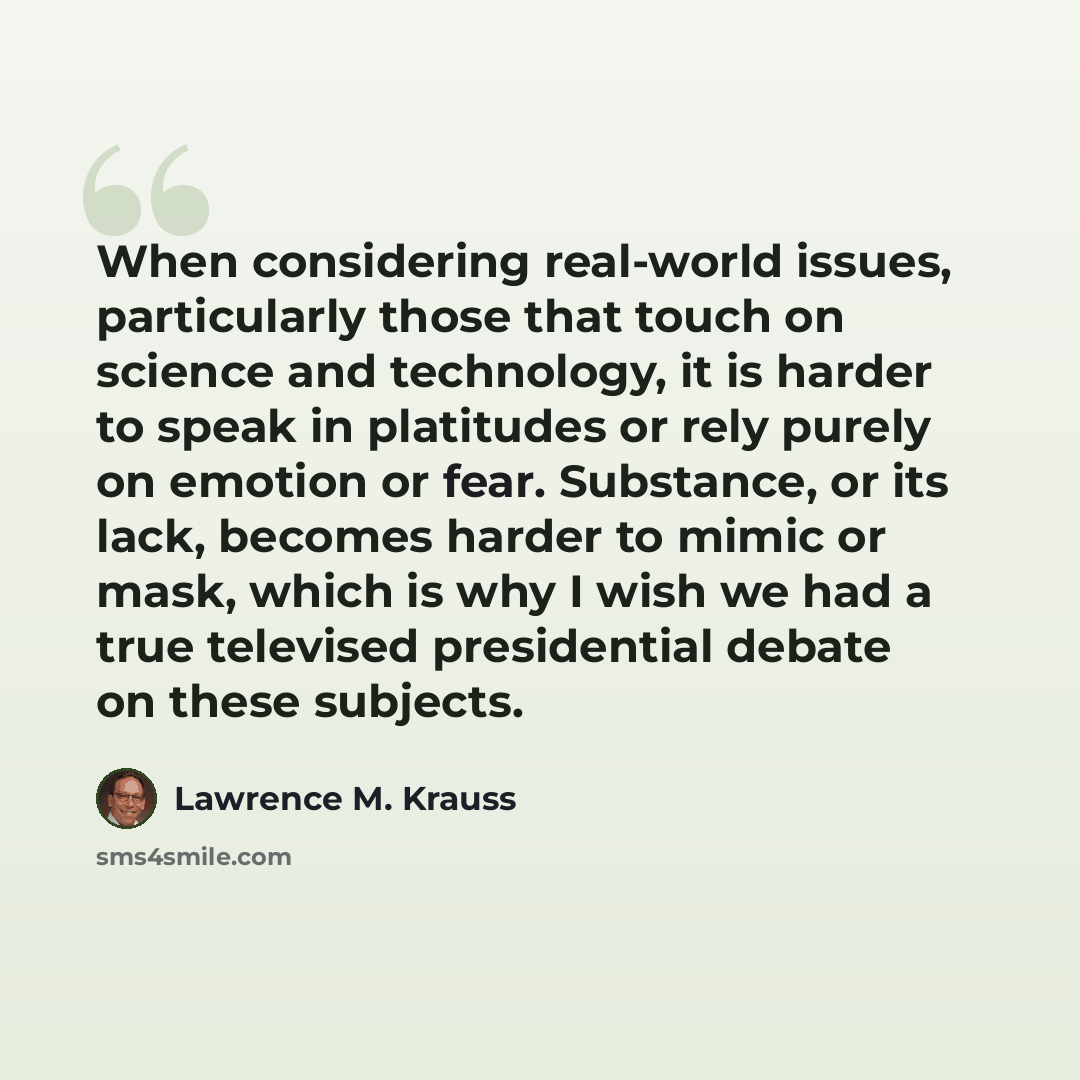“When considering real-world issues, particularly those that touch on science and technology, it is harder to speak in platitudes or rely purely on emotion or fear. Substance, or its lack, becomes harder to mimic or mask, which is why I wish we had a true televised presidential debate on these…” quote by Lawrence M. Krauss