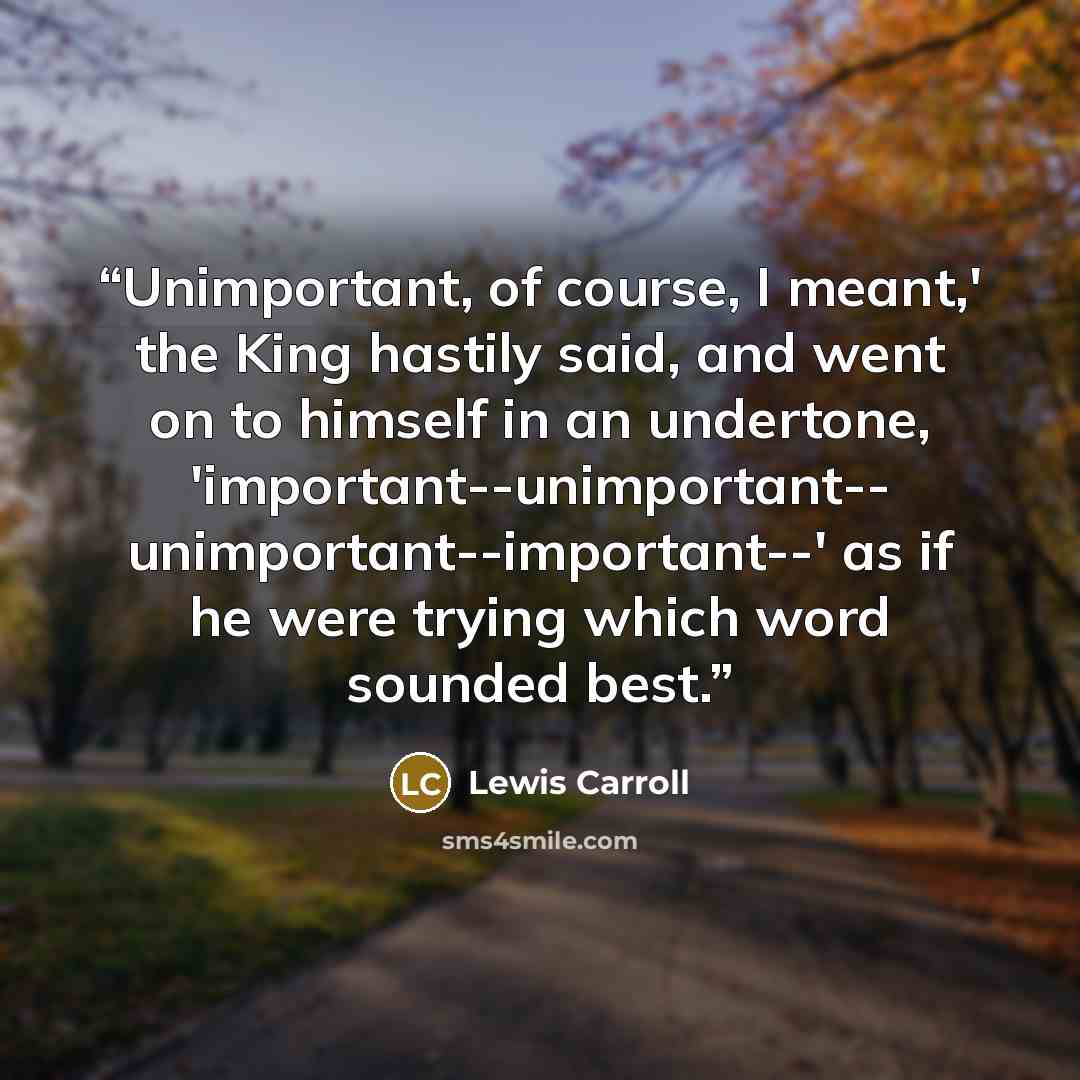 “Unimportant, of course, I meant,' the King hastily said, and went on to himself in an undertone, 'important--unimportant-- unimportant--important--' as if he were trying which word sounded best.” quote by Lewis Carroll