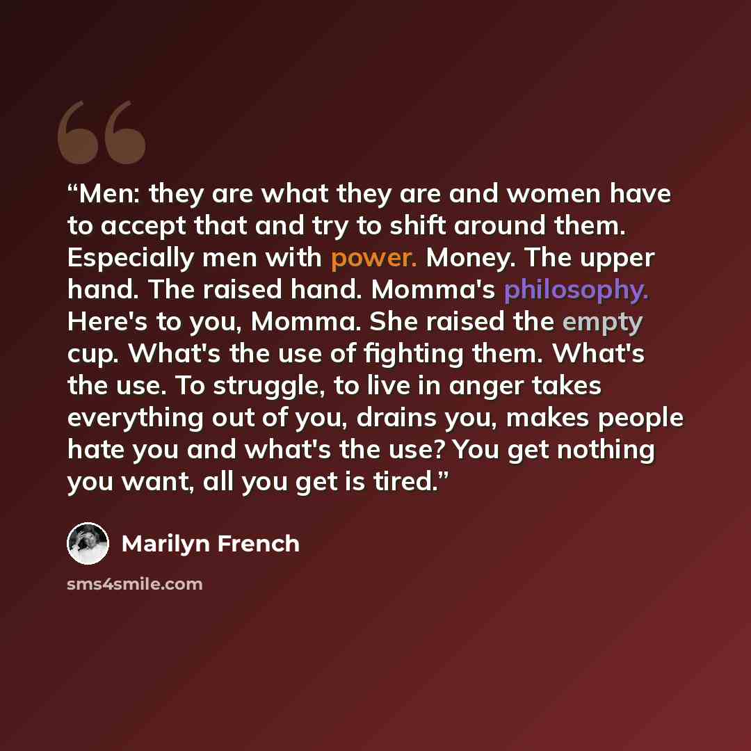 “Men: they are what they are and women have to accept that and try to shift around them. Especially men with power. Money. The upper hand. The raised hand. Momma's philosophy. Here's to you, Momma. She raised the empty cup. What's the use of fighting them. What's the use. To struggle, to live in…” quote by Marilyn French