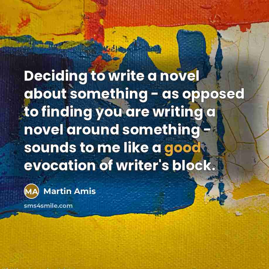 “Deciding to write a novel about something - as opposed to finding you are writing a novel around something - sounds to me like a good evocation of writer's block.” quote by Martin Amis