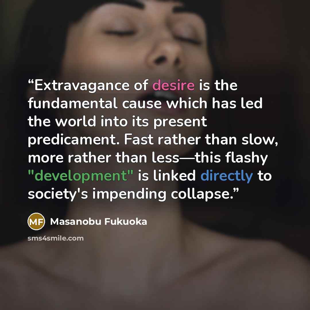 “Extravagance of desire is the fundamental cause which has led the world into its present predicament. Fast rather than slow, more rather than less—this flashy "development" is linked directly to society's impending collapse.” quote by Masanobu Fukuoka