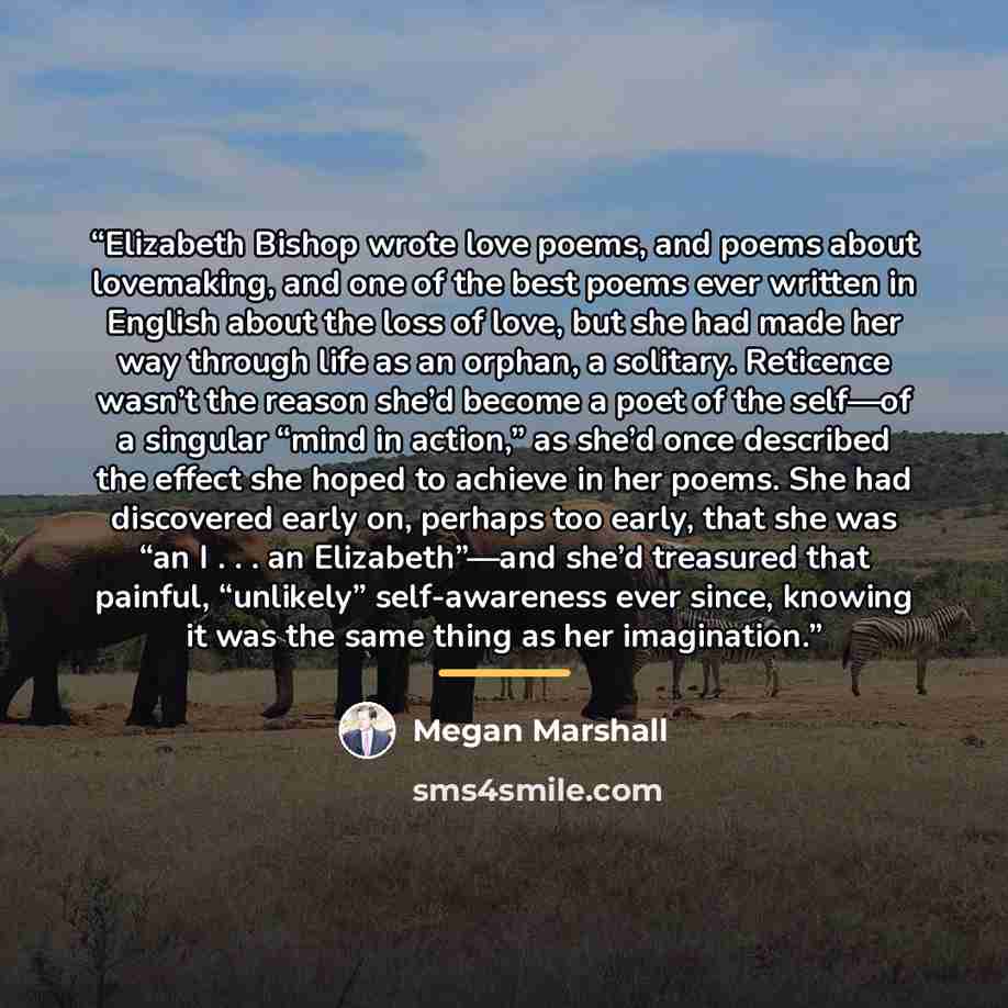 “Elizabeth Bishop wrote love poems, and poems about lovemaking, and one of the best poems ever written in English about the loss of love, but she had made her way through life as an orphan, a solitary. Reticence wasn’t the reason she’d become a poet of the self—of a singular “mind in action,” as…” quote by Megan Marshall