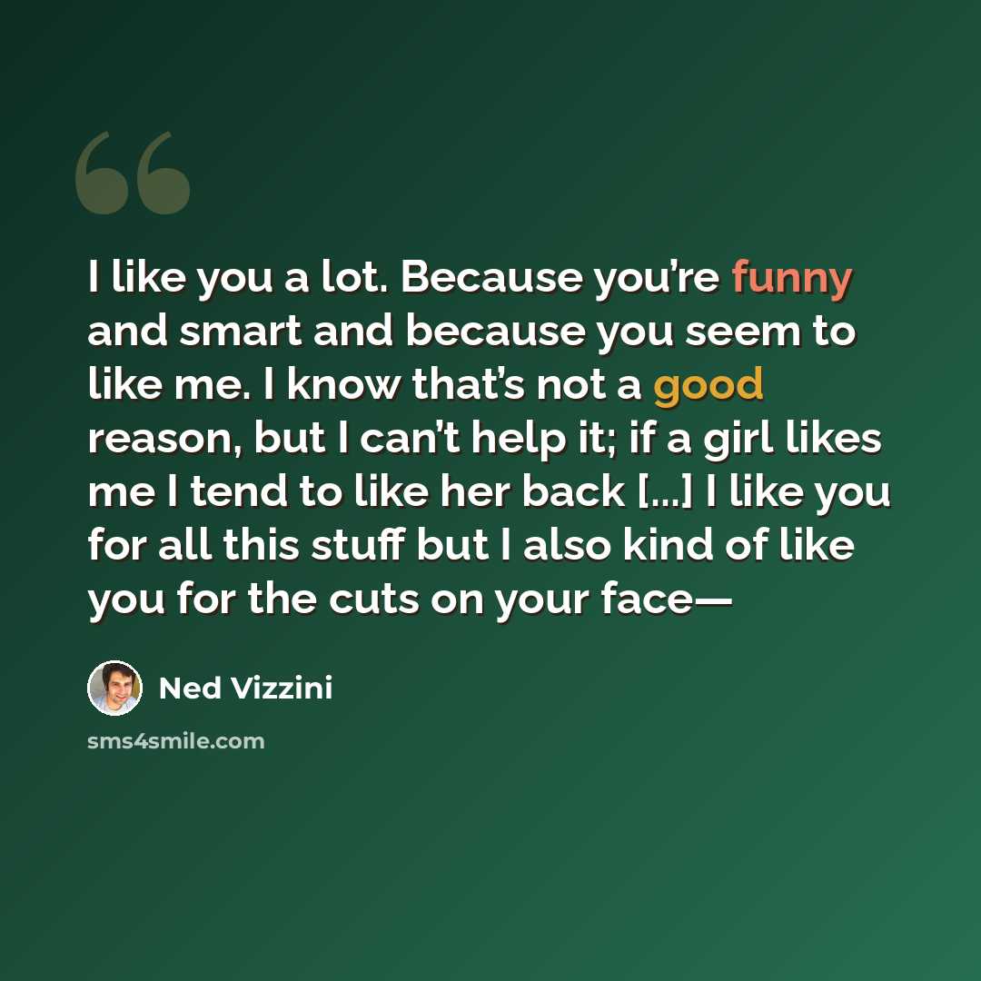 “I like you a lot. Because you’re funny and smart and because you seem to like me. I know that’s not a good reason, but I can’t help it; if a girl likes me I tend to like her back [...] I like you for all this stuff but I also kind of like you for the cuts on your face—” quote by Ned Vizzini