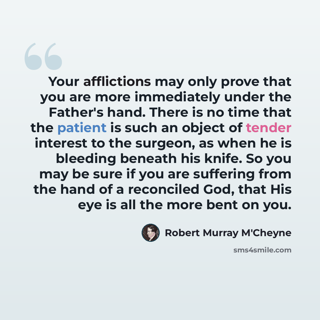 “Your afflictions may only prove that you are more immediately under the Father's hand. There is no time that the patient is such an object of tender interest to the surgeon, as when he is bleeding beneath his knife. So you may be sure if you are suffering from the hand of a reconciled God, that…” quote by Robert Murray M'Cheyne