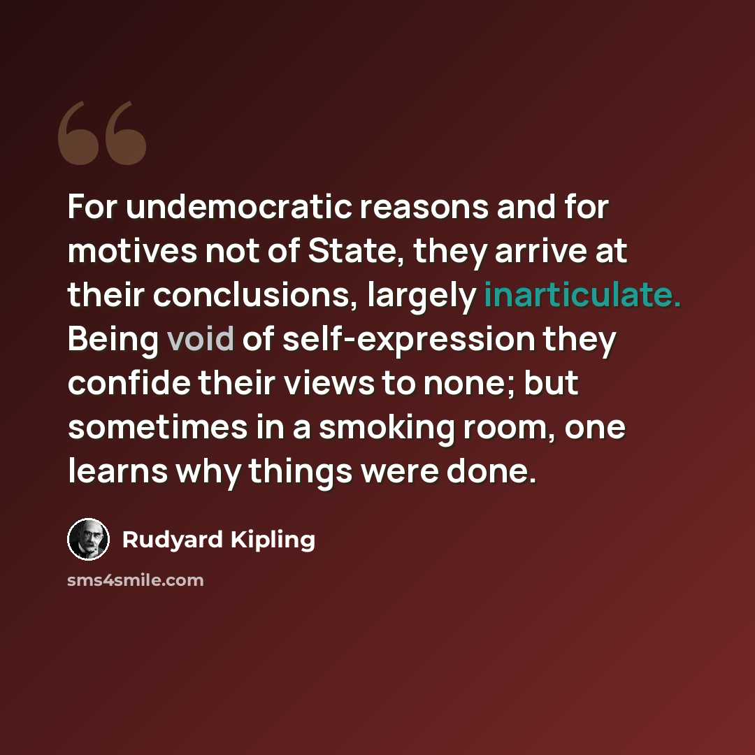 “For undemocratic reasons and for motives not of State, they arrive at their conclusions, largely inarticulate. Being void of self-expression they confide their views to none; but sometimes in a smoking room, one learns why things were done.” quote by Rudyard Kipling