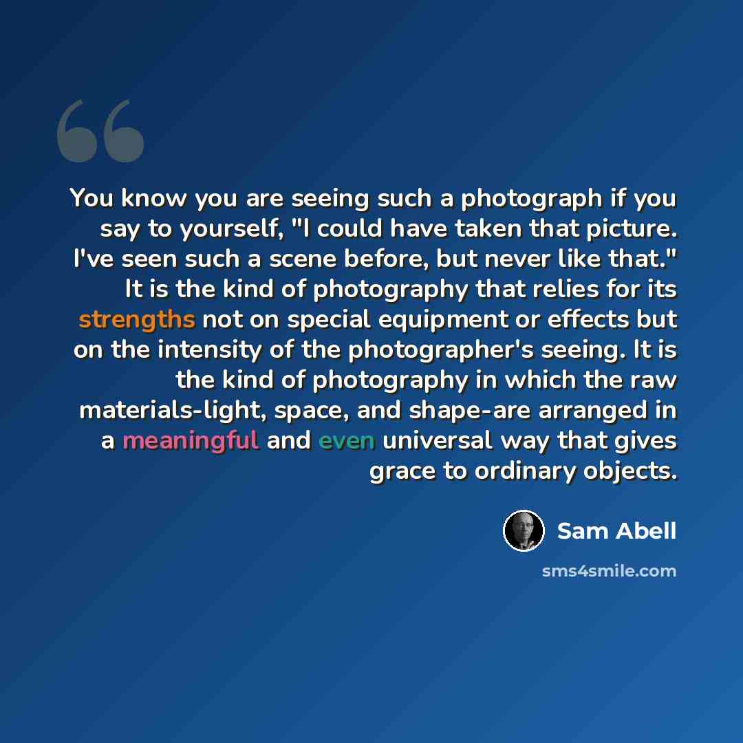 “You know you are seeing such a photograph if you say to yourself, "I could have taken that picture. I've seen such a scene before, but never like that." It is the kind of photography that relies for its strengths not on special equipment or effects but on the intensity of the photographer's…” quote by Sam Abell