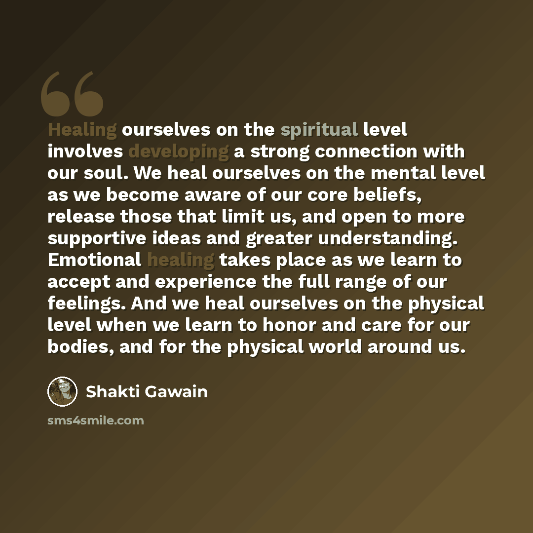 “Healing ourselves on the spiritual level involves developing a strong connection with our soul. We heal ourselves on the mental level as we become aware of our core beliefs, release those that limit us, and open to more supportive ideas and greater understanding. Emotional healing takes place as…” quote by Shakti Gawain