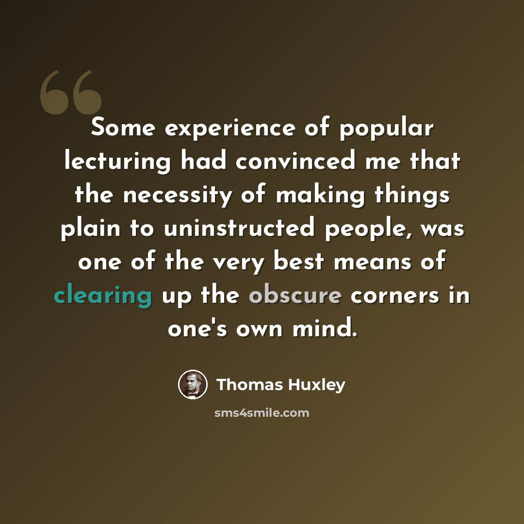 “Some experience of popular lecturing had convinced me that the necessity of making things plain to uninstructed people, was one of the very best means of clearing up the obscure corners in one's own mind.” quote by Thomas Huxley