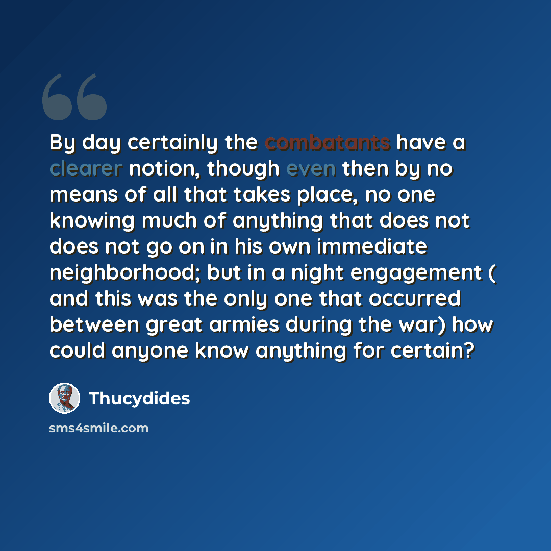 “By day certainly the combatants have a clearer notion, though even then by no means of all that takes place, no one knowing much of anything that does not does not go on in his own immediate neighborhood; but in a night engagement ( and this was the only one that occurred between great armies…” quote by Thucydides