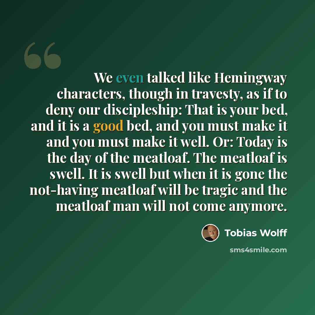 “We even talked like Hemingway characters, though in travesty, as if to deny our discipleship: That is your bed, and it is a good bed, and you must make it and you must make it well. Or: Today is the day of the meatloaf. The meatloaf is swell. It is swell but when it is gone the not-having meatloaf…” quote by Tobias Wolff