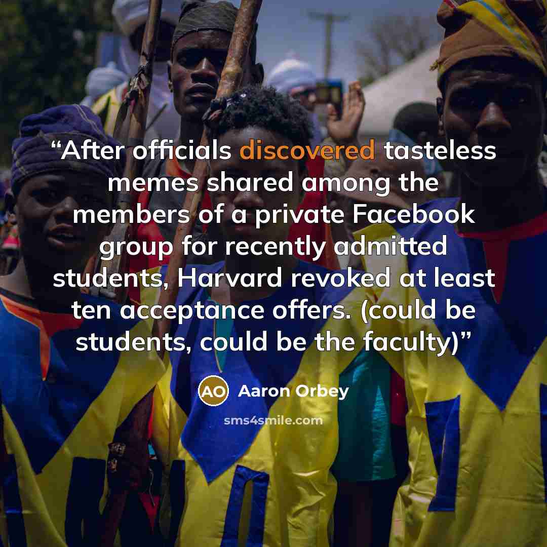 “After officials discovered tasteless memes shared among the members of a private Facebook group for recently admitted students, Harvard revoked at least ten acceptance offers. (could be students, could be the faculty)” quote by Aaron Orbey