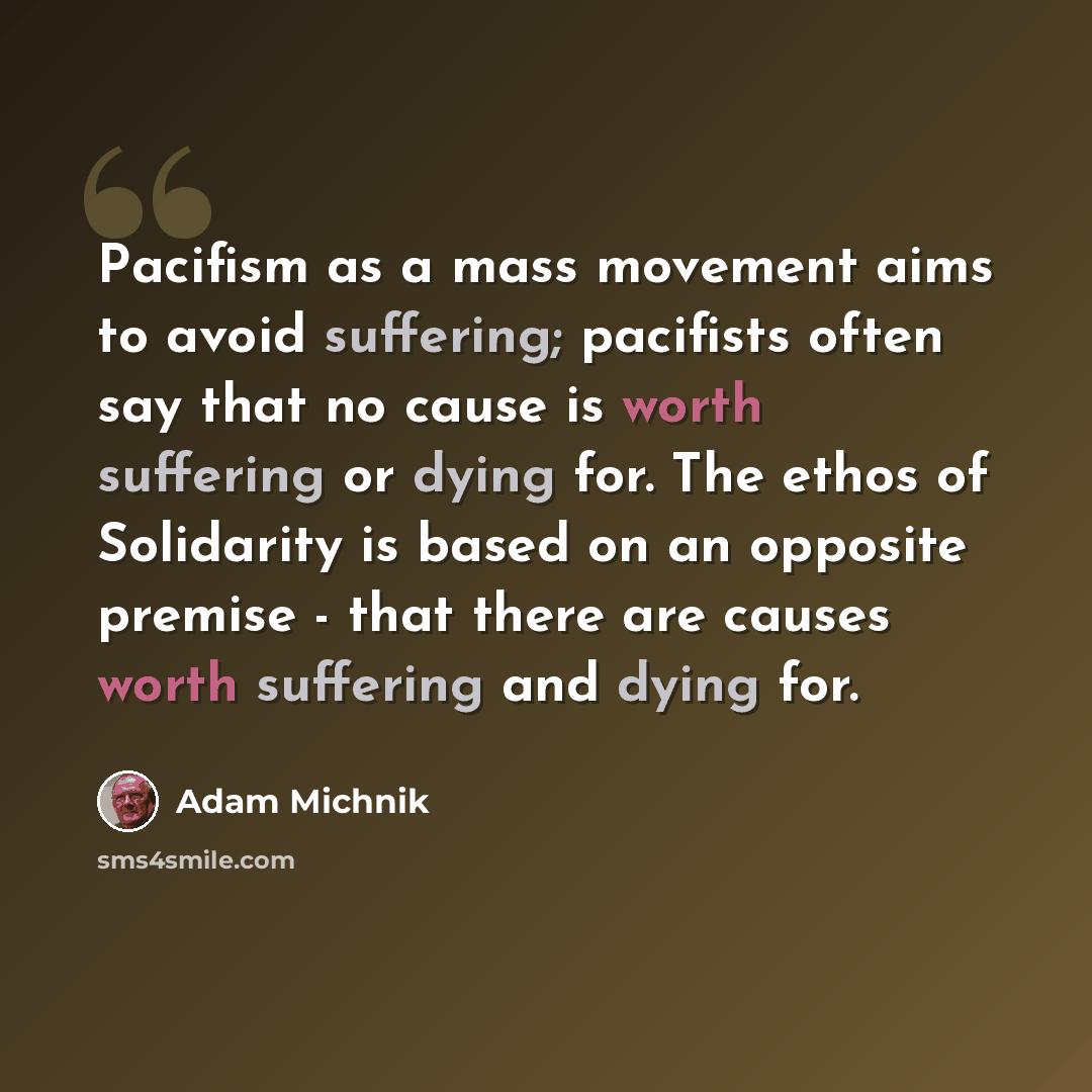 “Pacifism as a mass movement aims to avoid suffering; pacifists often say that no cause is worth suffering or dying for. The ethos of Solidarity is based on an opposite premise - that there are causes worth suffering and dying for.” quote by Adam Michnik
