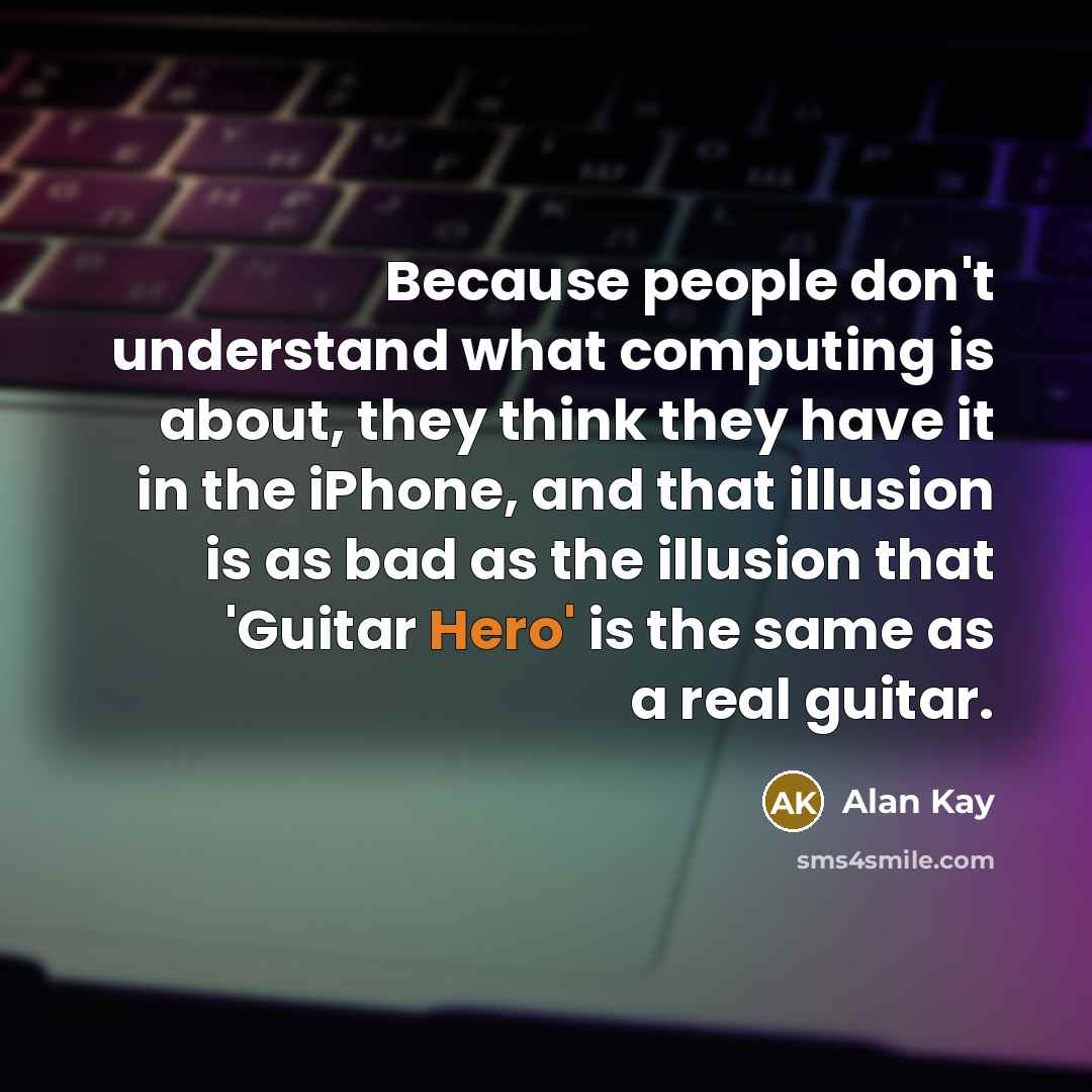 “Because people don't understand what computing is about, they think they have it in the iPhone, and that illusion is as bad as the illusion that 'Guitar Hero' is the same as a real guitar.” quote by Alan Kay