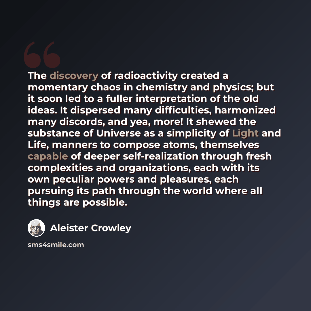 “The discovery of radioactivity created a momentary chaos in chemistry and physics; but it soon led to a fuller interpretation of the old ideas. It dispersed many difficulties, harmonized many discords, and yea, more! It shewed the substance of Universe as a simplicity of Light and Life, manners to…” quote by Aleister Crowley