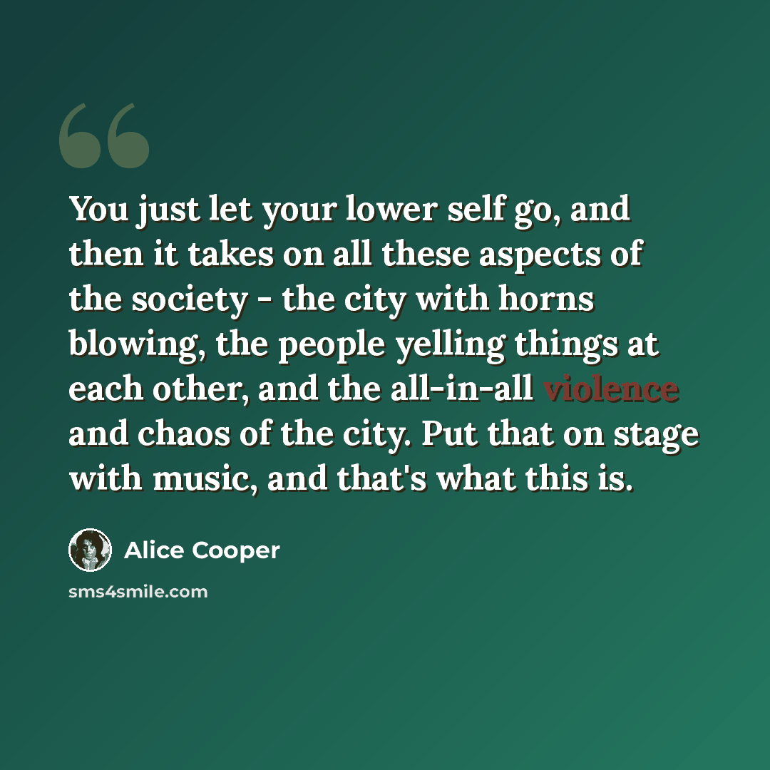 “You just let your lower self go, and then it takes on all these aspects of the society - the city with horns blowing, the people yelling things at each other, and the all-in-all violence and chaos of the city. Put that on stage with music, and that's what this is.” quote by Alice Cooper
