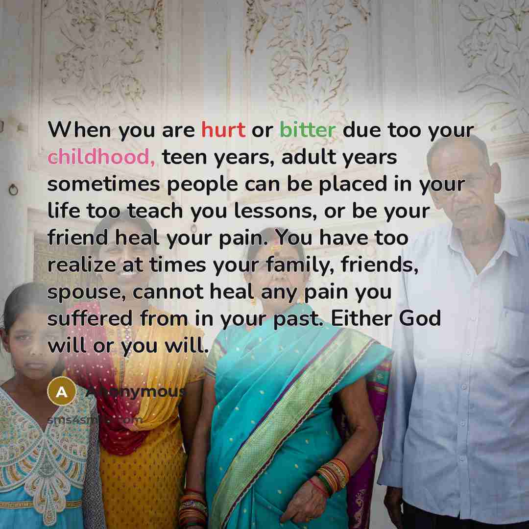 “When you are hurt or bitter due too your childhood, teen years, adult years sometimes people can be placed in your life too teach you lessons, or be your friend heal your pain. You have too realize at times your family, friends, spouse, cannot heal any pain you suffered from in your past. Either…” quote by Anonymous