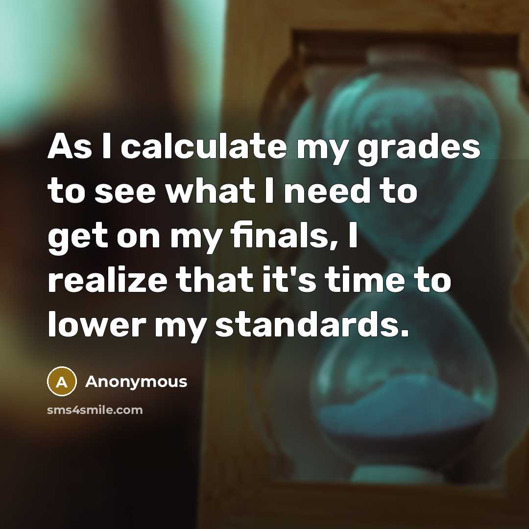 “As I calculate my grades to see what I need to get on my finals, I realize that it's time to lower my standards.” quote by Anonymous