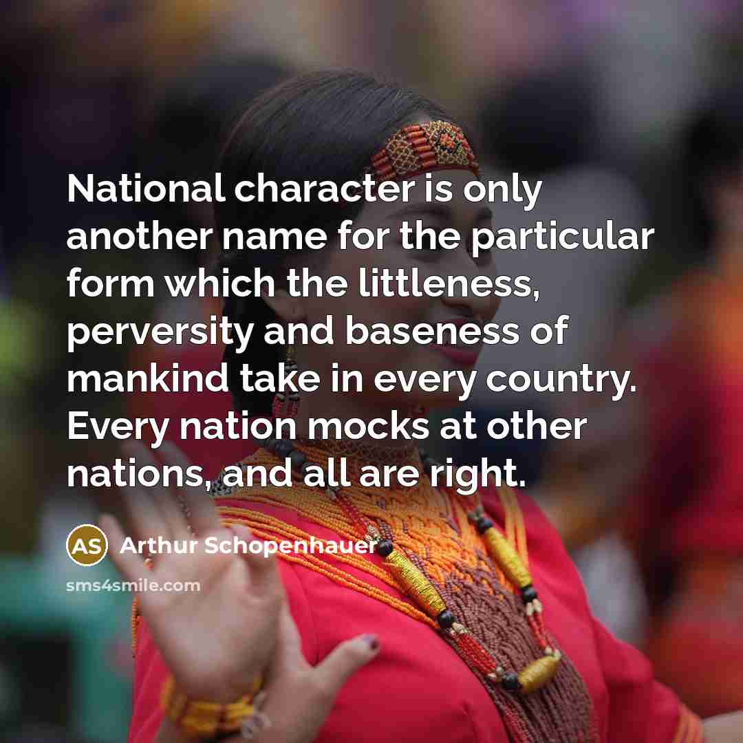 “National character is only another name for the particular form which the littleness, perversity and baseness of mankind take in every country. Every nation mocks at other nations, and all are right.” quote by Arthur Schopenhauer