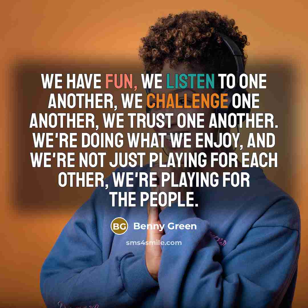 “We have fun, we listen to one another, we challenge one another, we trust one another. We're doing what we enjoy, and we're not just playing for each other, we're playing for the people.” quote by Benny Green