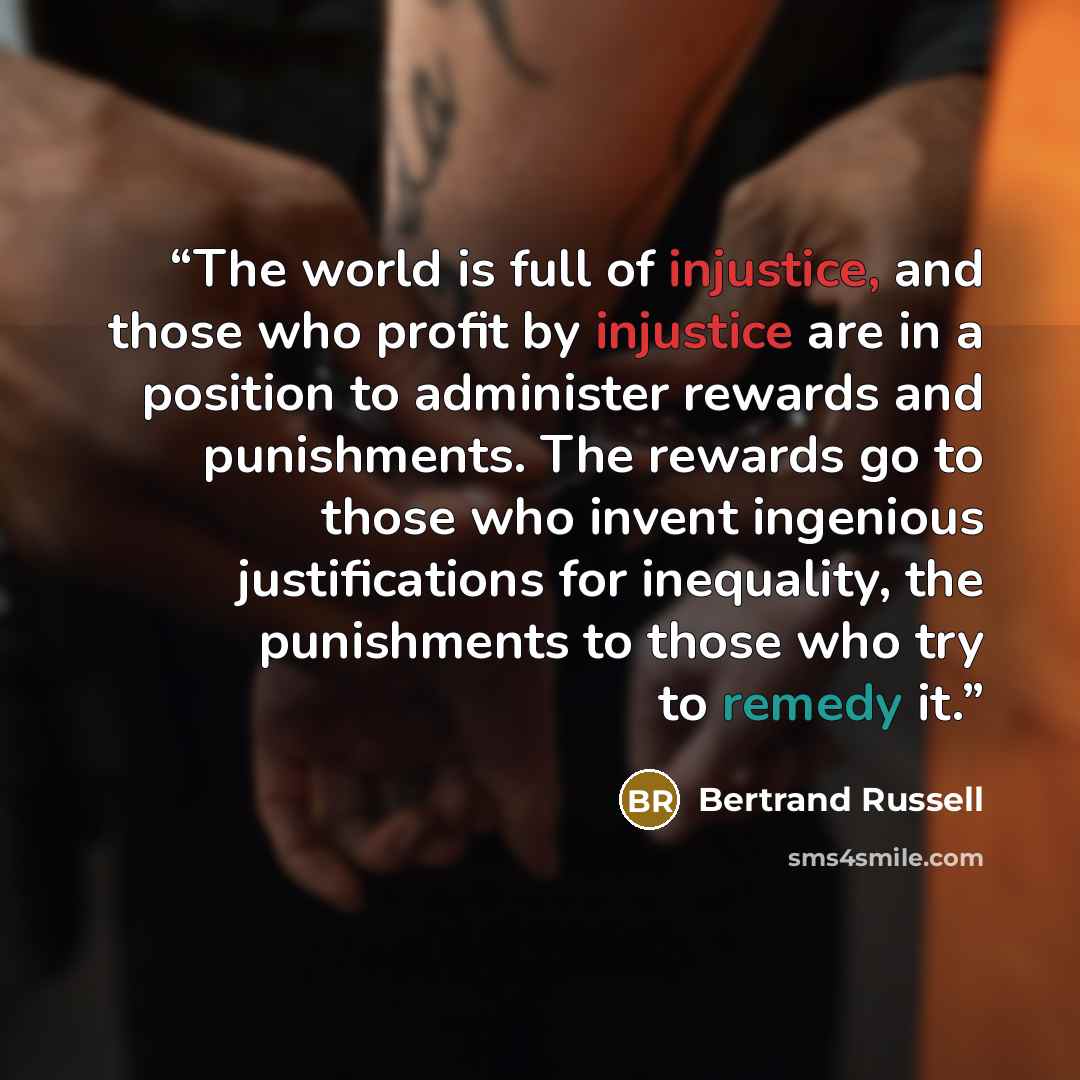 “The world is full of injustice, and those who profit by injustice are in a position to administer rewards and punishments. The rewards go to those who invent ingenious justifications for inequality, the punishments to those who try to remedy it.” quote by Bertrand Russell