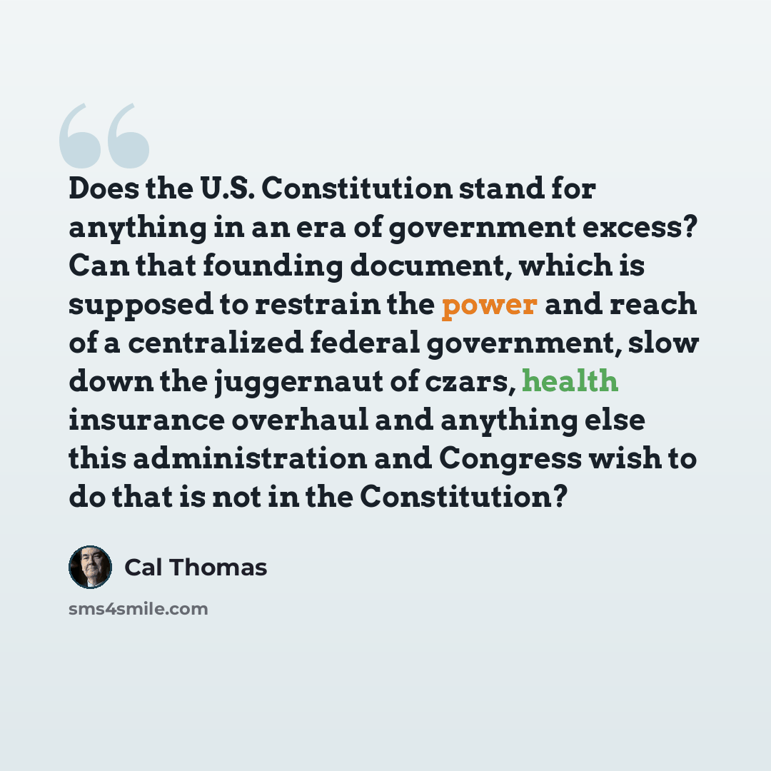 “Does the U.S. Constitution stand for anything in an era of government excess? Can that founding document, which is supposed to restrain the power and reach of a centralized federal government, slow down the juggernaut of czars, health insurance overhaul and anything else this administration and…” quote by Cal Thomas