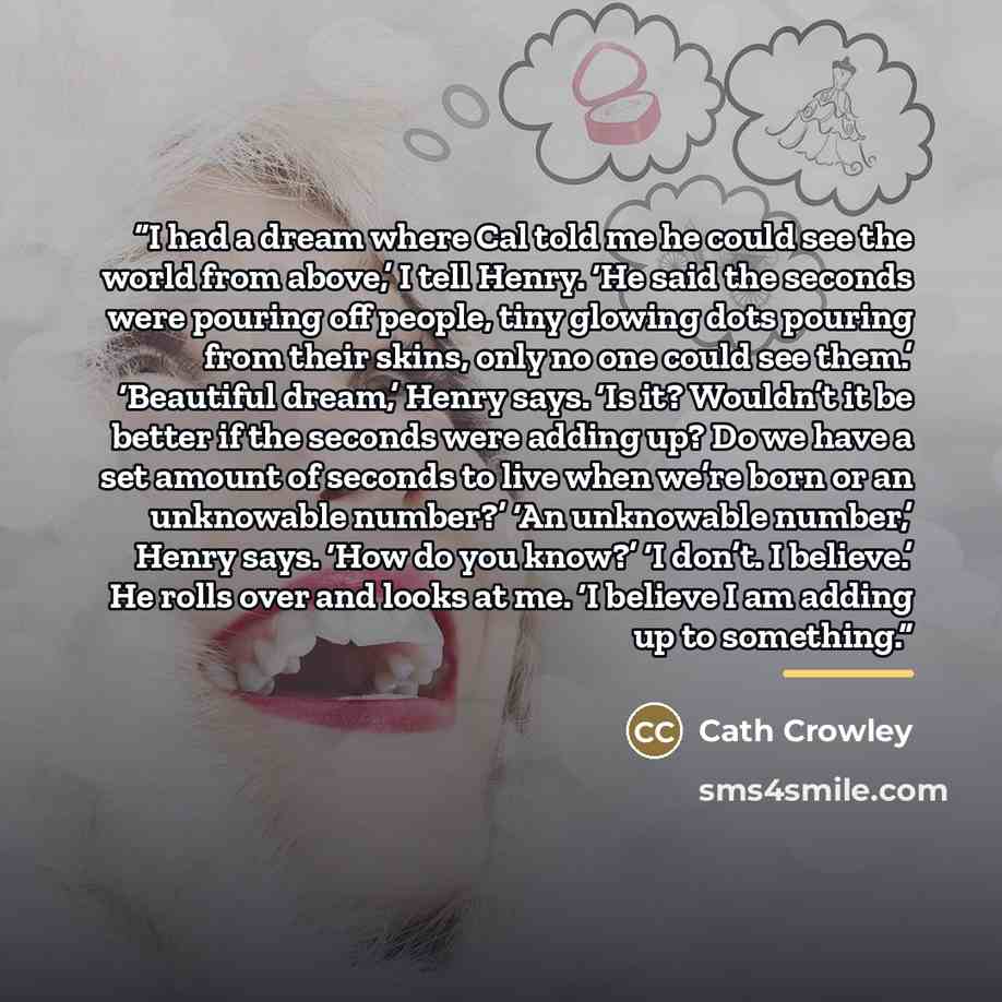“I had a dream where Cal told me he could see the world from above,’ I tell Henry. ‘He said the seconds were pouring off people, tiny glowing dots pouring from their skins, only no one could see them.’ ‘Beautiful dream,’ Henry says. ‘Is it? Wouldn’t it be better if the seconds were adding up? Do we…” quote by Cath Crowley