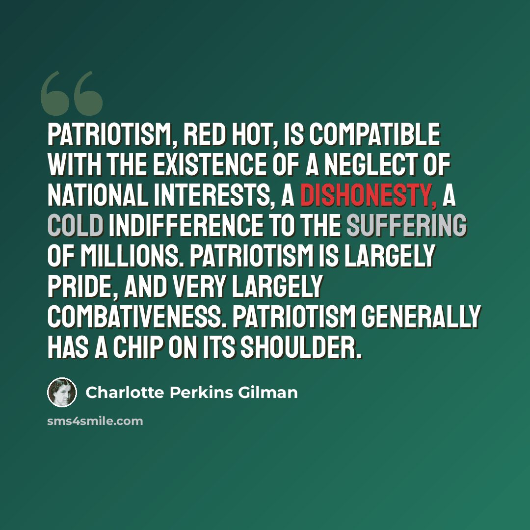 “Patriotism, red hot, is compatible with the existence of a neglect of national interests, a dishonesty, a cold indifference to the suffering of millions. Patriotism is largely pride, and very largely combativeness. Patriotism generally has a chip on its shoulder.” quote by Charlotte Perkins Gilman
