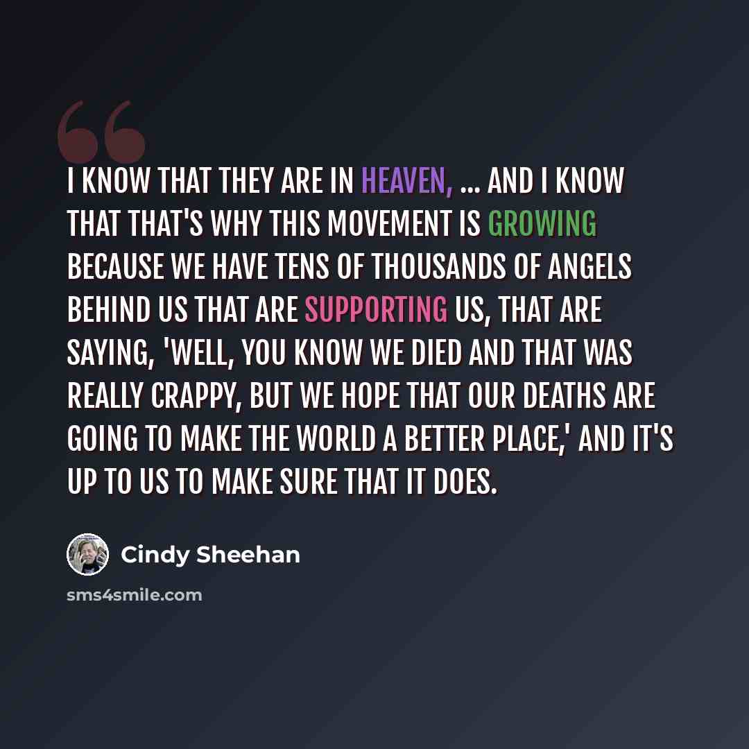 “I know that they are in heaven, ... and I know that that's why this movement is growing because we have tens of thousands of angels behind us that are supporting us, that are saying, 'Well, you know we died and that was really crappy, but we hope that our deaths are going to make the world a…” quote by Cindy Sheehan