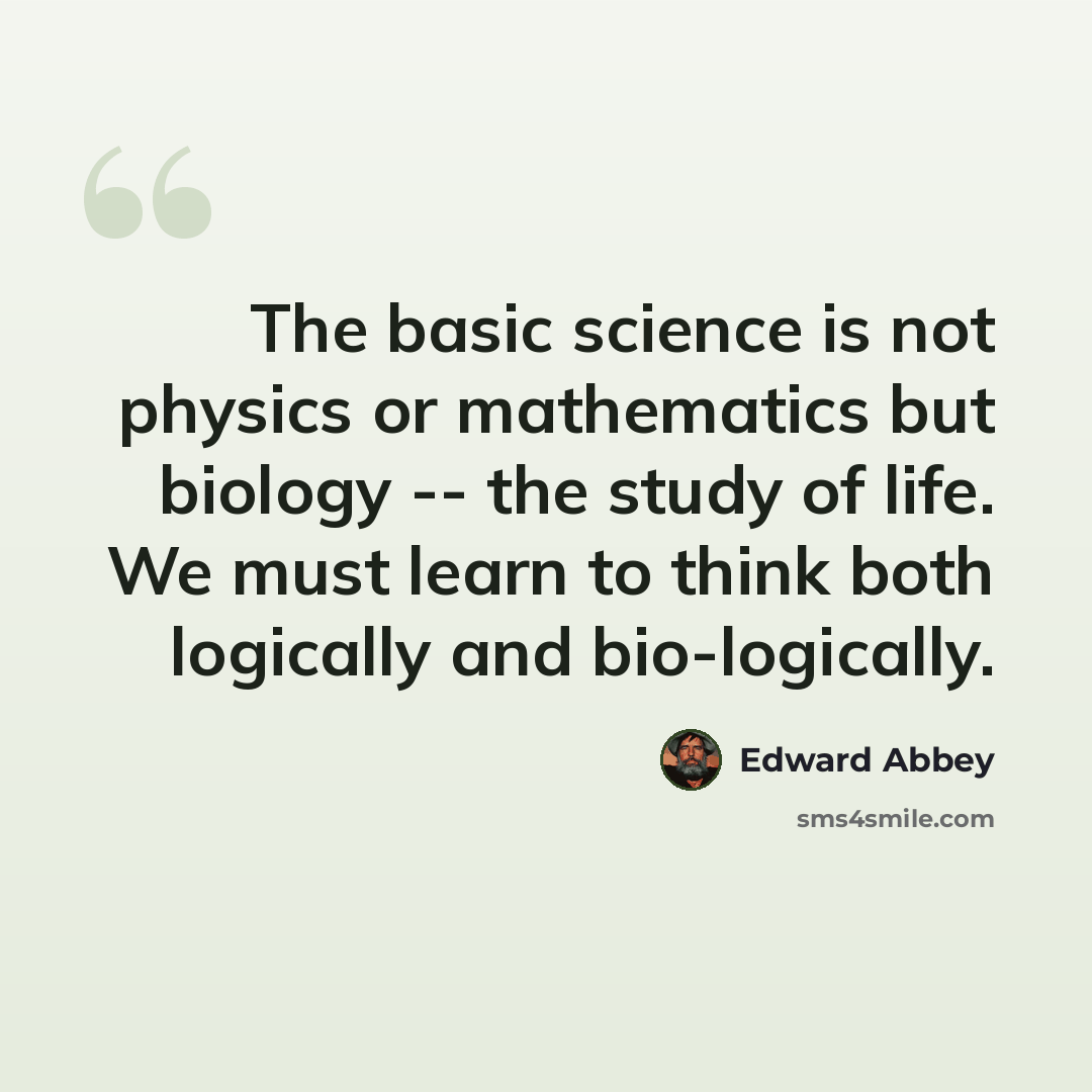 “The basic science is not physics or mathematics but biology -- the study of life. We must learn to think both logically and bio-logically.” quote by Edward Abbey