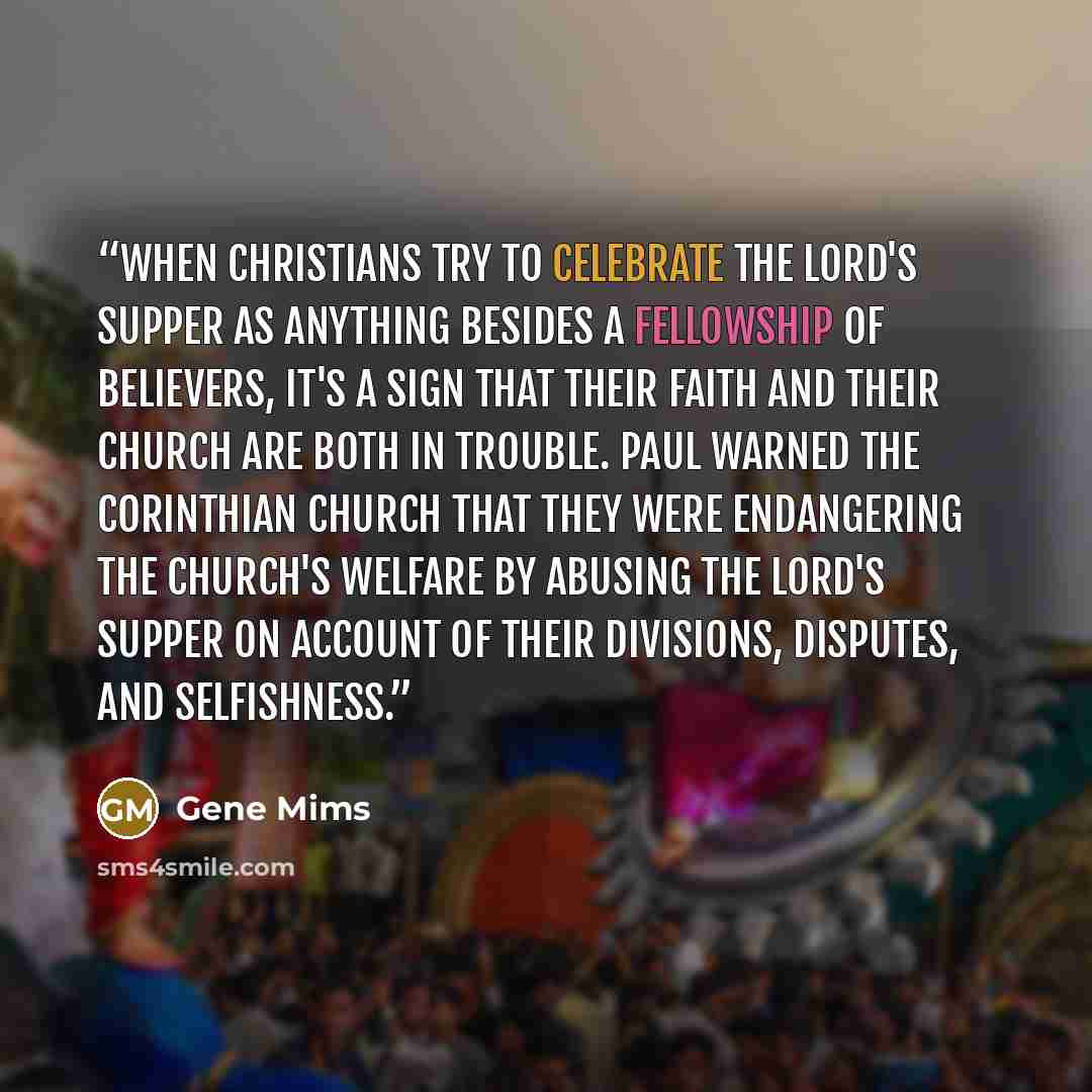 “When Christians try to celebrate the Lord's Supper as anything besides a fellowship of believers, it's a sign that their faith and their church are both in trouble. Paul warned the Corinthian church that they were endangering the church's welfare by abusing the Lord's Supper on account of their…” quote by Gene Mims