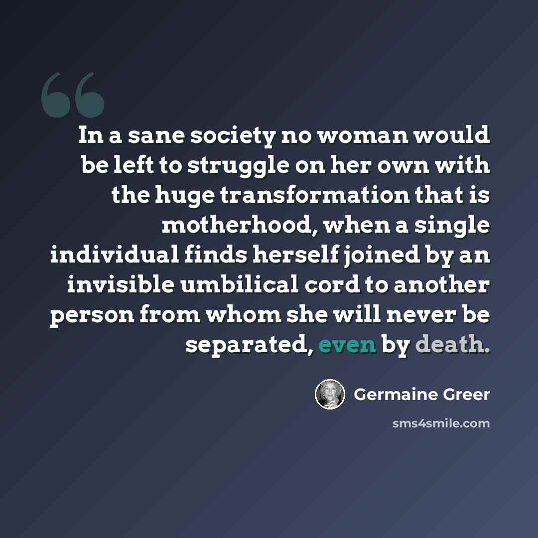 “In a sane society no woman would be left to struggle on her own with the huge transformation that is motherhood, when a single individual finds herself joined by an invisible umbilical cord to another person from whom she will never be separated, even by death.” quote by Germaine Greer