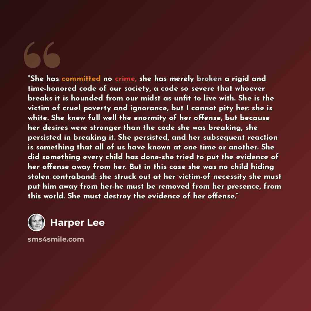 “She has committed no crime, she has merely broken a rigid and time-honored code of our society, a code so severe that whoever breaks it is hounded from our midst as unfit to live with. She is the victim of cruel poverty and ignorance, but I cannot pity her: she is white. She knew full well the…” quote by Harper Lee