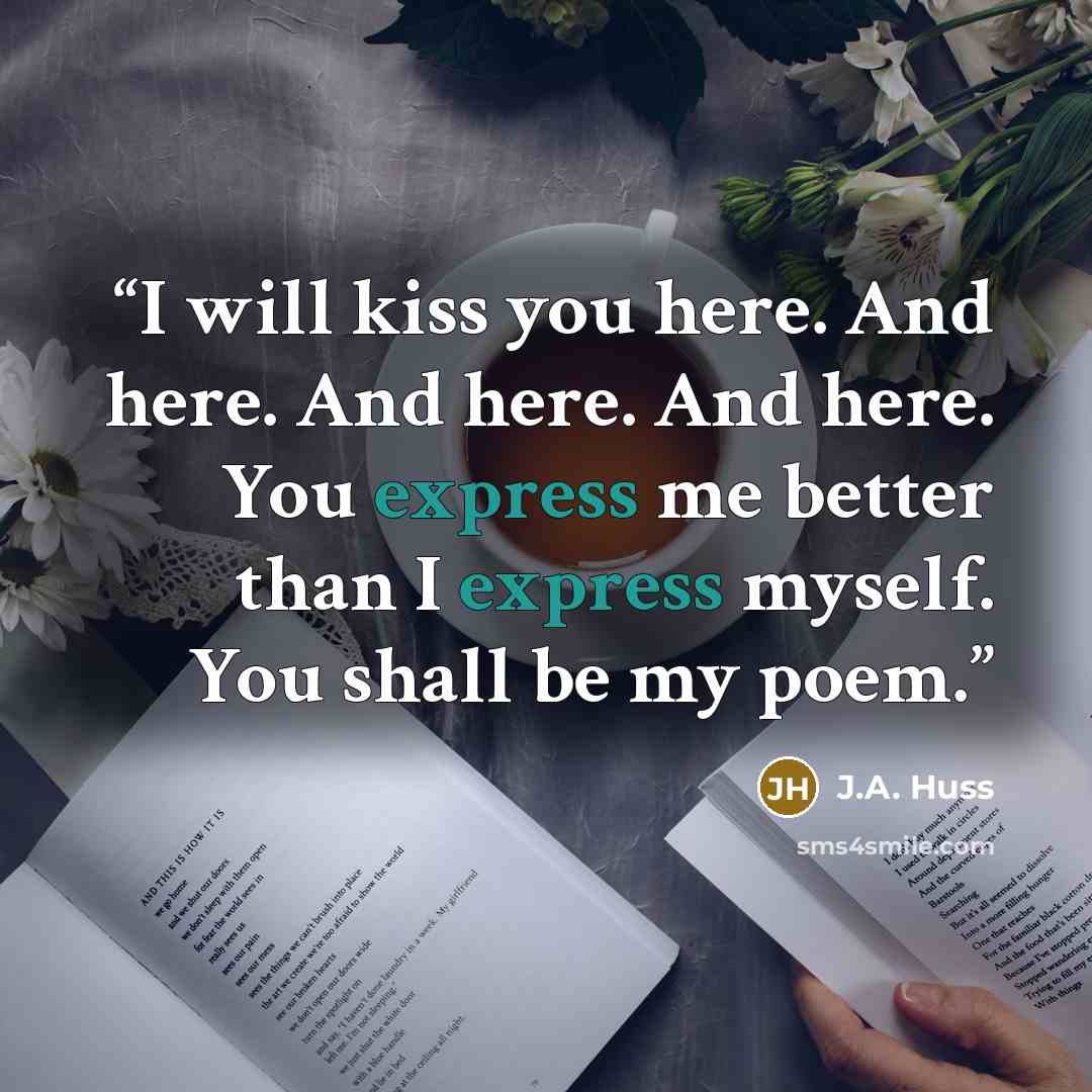 “I will kiss you here. And here. And here. And here. You express me better than I express myself. You shall be my poem.” quote by J.A. Huss