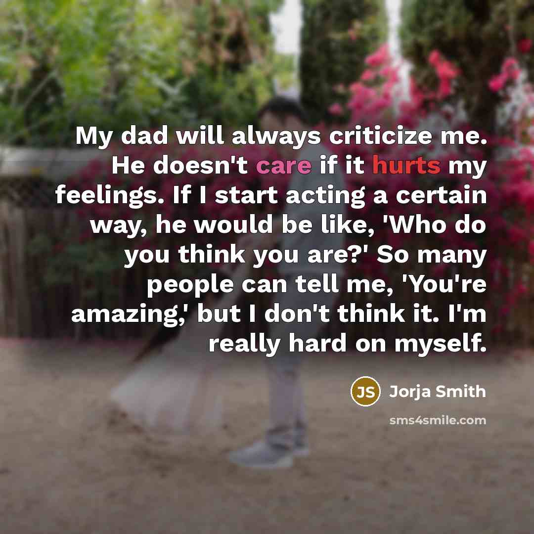 “My dad will always criticize me. He doesn't care if it hurts my feelings. If I start acting a certain way, he would be like, 'Who do you think you are?' So many people can tell me, 'You're amazing,' but I don't think it. I'm really hard on myself.” quote by Jorja Smith
