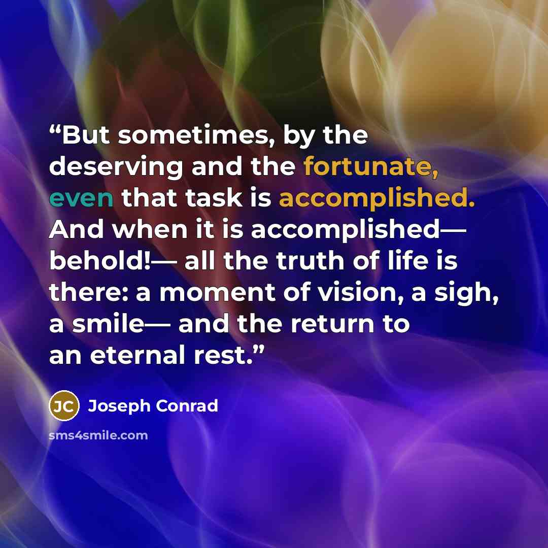 “But sometimes, by the deserving and the fortunate, even that task is accomplished. And when it is accomplished— behold!— all the truth of life is there: a moment of vision, a sigh, a smile— and the return to an eternal rest.” quote by Joseph Conrad