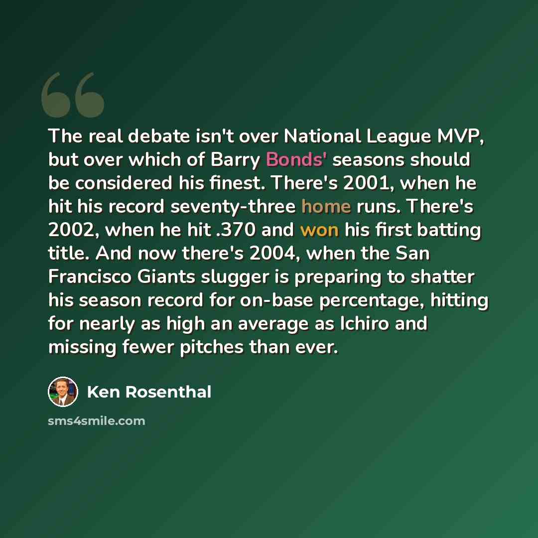 “The real debate isn't over National League MVP, but over which of Barry Bonds' seasons should be considered his finest. There's 2001, when he hit his record seventy-three home runs. There's 2002, when he hit .370 and won his first batting title. And now there's 2004, when the San Francisco Giants…” quote by Ken Rosenthal